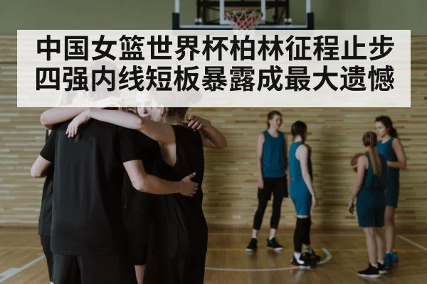 中国女篮世界杯柏林征程止步四强内线短板暴露成最大遗憾(pg)